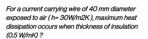 For a current carrying wire of 40 mm diameter
exposed to air (h=30W/m2K), maximum heat
dissipation occurs when thickness of insulation
(0.5 W/mK) ?