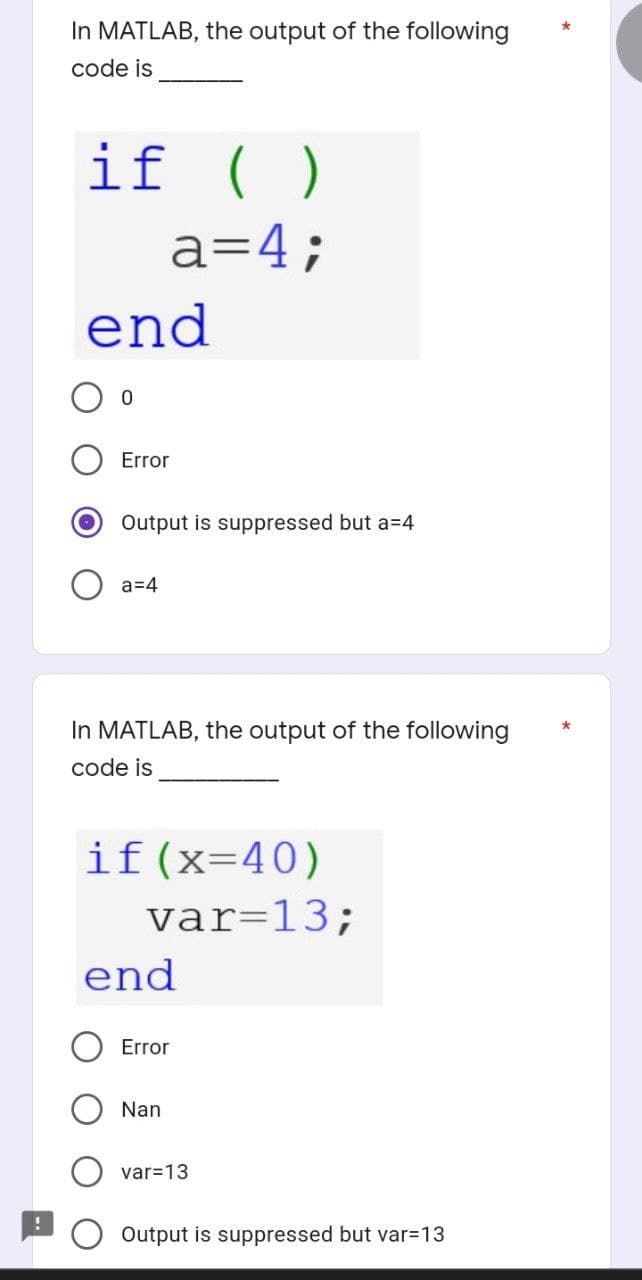 In MATLAB, the output of the following
code is
if ( )
a=4;
end
0
Error
Output is suppressed but a=4
Oa=4
In MATLAB, the output of the following
code is
if(x=40)
var=13;
end
Error
Nan
var=13
Output is suppressed but var=13
