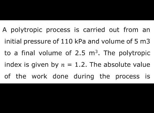 A polytropic process is carried out from an
initial pressure of 110 kPa and volume of 5 m3
to a final volume of 2.5 m³. The polytropic
index is given by n = 1.2. The absolute value
of the work done during the process is