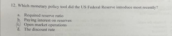 12. Which monetary policy tool did the US Federal Reserve introduce most recently?
a. Required reserve ratio
b. Paying interest on reserves
Open market operations
d. The discount rate
C.
