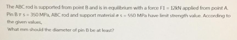 The ABC rod is supported from point B and is in equilibrium with a force F1 = 12kN applied from point A.
Pin BTS = 350 MPa, ABC rod and support material as = 550 MPa have limit strength value. According to
the given values,
What mm should the diameter of pin B be at least?
