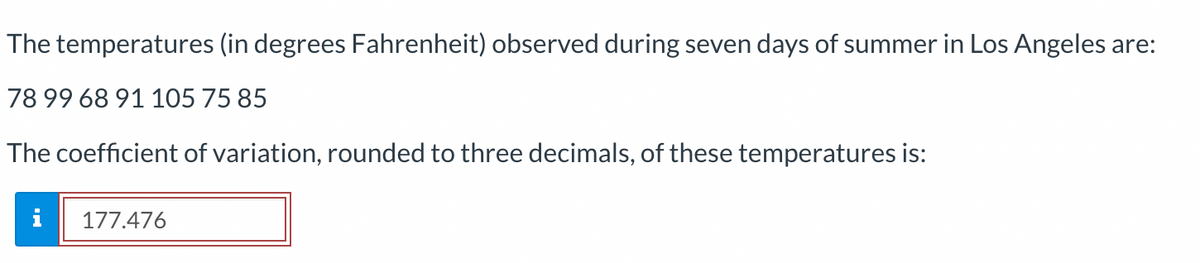 The temperatures (in degrees Fahrenheit) observed during seven days of summer in Los Angeles are:
78 99 68 91 105 75 85
The coefficient of variation, rounded to three decimals, of these temperatures is:
i
177.476
