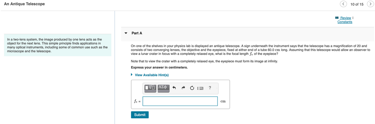 An Antique Telescope
In a two-lens system, the image produced by one lens acts as the
object for the next lens. This simple principle finds applications in
many optical instruments, including some of common use such as the
microscope and the telescope.
Part A
Note that to view the crater with a completely relaxed eye, the eyepiece must form its image at infinity.
Express your answer in centimeters.
► View Available Hint(s)
On one of the shelves in your physics lab is displayed an antique telescope. A sign underneath the instrument says that the telescope has a magnification of 20 and
consists of two converging lenses, the objective and the eyepiece, fixed at either end of a tube 60.0 cm long. Assuming that this telescope would allow an observer to
view a lunar crater in focus with a completely relaxed eye, what is the focal length fe of the eyepiece?
fe =
Submit
VD ΑΣΦ
?
10 of 15
cm
Review I
Constants