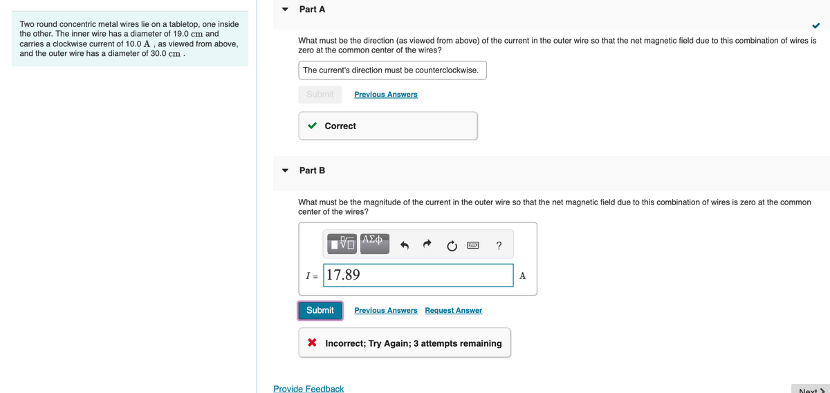 Two round concentric metal wires lie on a tabletop, one inside
the other. The inner wire has a diameter of 19.0 cm and
carries a clockwise current of 10.0 A, as viewed from above,
and the outer wire has a diameter of 30.0 cm.
Part A
What must be the direction (as viewed from above) of the current in the outer wire so that the net magnetic field due to this combination of wires is
zero at the common center of the wires?
The current's direction must be counterclockwise.
Submit
Correct
Part B
Previous Answers
What must be the magnitude of the current in the outer wire so that the net magnetic field due to this combination of wires is zero at the common
center of the wires?
— ΑΣΦ
I= 17.89
Submit Previous Answers Request Answer
Provide Feedback
?
X Incorrect; Try Again; 3 attempts remaining
A
Next >