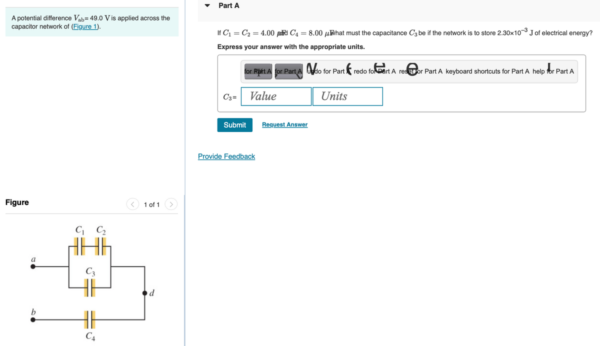 A potential difference Vab= 49.0 V is applied across the
capacitor network of (Figure 1).
Figure
a
b
C₁ C₂
C3
C4
1 of 1
Part A
If C₁ C₂ = 4.00 pud C4 = 8.00 μWhat must the capacitance C3 be if the network is to store 2.30×10
=
Express your answer with the appropriate units.
C3=
for Part A for Part Ado for Part f
Value
Submit
Provide Feedback
Request Answer
-3
Units
J of electrical energy?
redo for Part A resor Part A keyboard shortcuts for Part A help for Part A