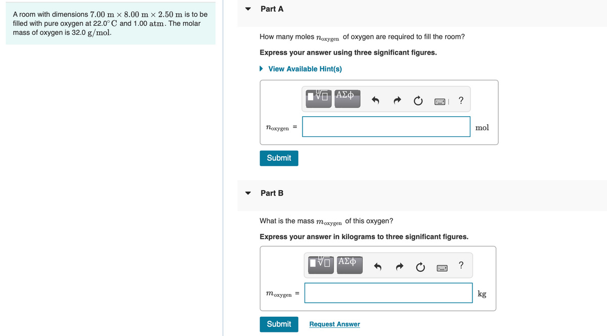 A room with dimensions 7.00 m × 8.00 m × 2.50 m is to be
filled with pure oxygen at 22.0° C and 1.00 atm. The molar
mass of oxygen is 32.0 g/mol.
Part A
How many
moles noxygen
Express your answer using three significant figures.
► View Available Hint(s)
noxygen
Submit
Part B
moxygen
=
Submit
of oxygen are required to fill the room?
What is the mass moxygen of this oxygen?
Express your answer in kilograms to three significant figures.
=
ΑΣΦ
VE ΑΣΦ
?
Request Answer
?
mol
kg