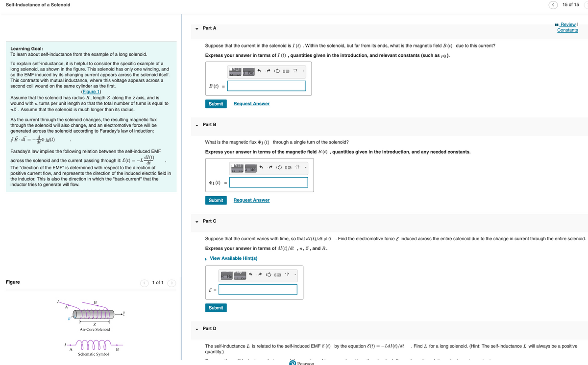 Self-Inductance of a Solenoid
Learning Goal:
To learn about self-inductance from the example of a long solenoid.
To explain self-inductance, it is helpful to consider the specific example of a
long solenoid, as shown in the figure. This solenoid has only one winding, and
so the EMF induced by its changing current appears across the solenoid itself.
This contrasts with mutual inductance, where this voltage appears across a
second coil wound on the same cylinder as the first.
(Figure 1)
Assume that the solenoid has radius R, length Z along the z axis, and is
wound with n turns per unit length so that the total number of turns is equal to
nZ. Assume that the solenoid is much longer than its radius.
As the current through the solenoid changes, the resulting magnetic flux
through the solenoid will also change, and an electromotive force will be
generated across the solenoid according to Faraday's law of induction:
$ E - dĩ =- TM(t)
Faraday's law implies the following relation between the self-induced EMF
across the solenoid and the current passing through it: E (t) = − L di(t)
The "direction of the EMF" is determined with respect to the direction of
positive current flow, and represents the direction of the induced electric field in
the inductor. This is also the direction in which the "back-current" that the
inductor tries to generate will flow.
Figure
A
B
Z
Air-Core Solenoid
mmm
Schematic Symbol
B
☹
1 of 1
Part A
Suppose that the current in the solenoid is I (t). Within the solenoid, but far from its ends, what is the magnetic field B (t) due to this current?
Express your answer in terms of I (t), quantities given in the introduction, and relevant constants (such as μ).
B (t)
Submit
Part B
$1 (t) =
Part C
IVU
What is the magnetic flux 1 (t)
through a single turn of the solenoid?
Express your answer in terms of the magnetic field B (t), quantities given in the introduction, and any needed constants.
ε =
ப ப.
Submit
art D
Submit Request Answer
Request Answer
VI
ப ப
Be
H Hel
Li Be
Azy
Suppose that the current varies with time, so that di (t)/dt 0 . Find the electromotive force & induced across the entire solenoid due to the change in current through the entire solenoid.
Express your answer in terms of dI (t)/dt, n, Z, and R.
▸ View Available Hint(s)
??
(E 1?
E ??
15 of 15
Review I
Constants
Pearson
The self-inductance L is related to the self-induced EMF & (t) by the equation &(t) = − LdI(t)/dt . Find L for a long solenoid. (Hint: The self-inductance I will always be a positive
quantity.)
