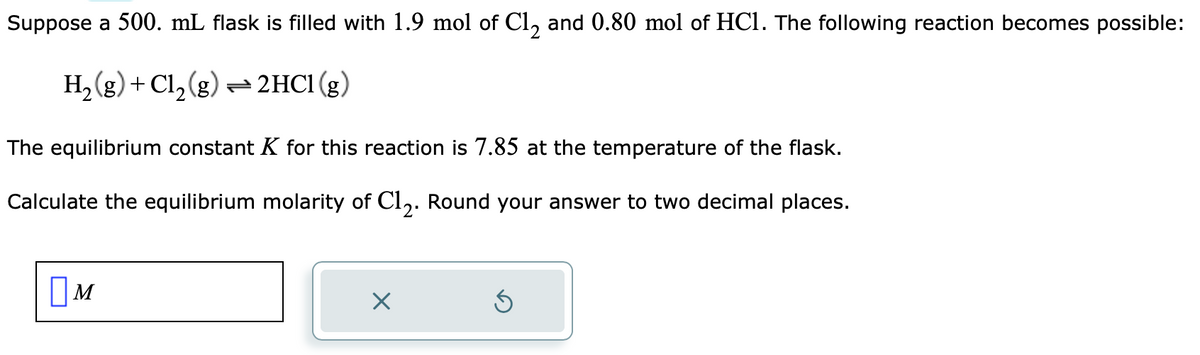 Suppose a 500. mL flask is filled with 1.9 mol of Cl₂ and 0.80 mol of HCl. The following reaction becomes possible:
H₂(g) + Cl₂(g) → 2HCl (g)
The equilibrium constant K for this reaction is 7.85 at the temperature of the flask.
Calculate the equilibrium molarity of C12. Round your answer to two decimal places.
M
X
Ś