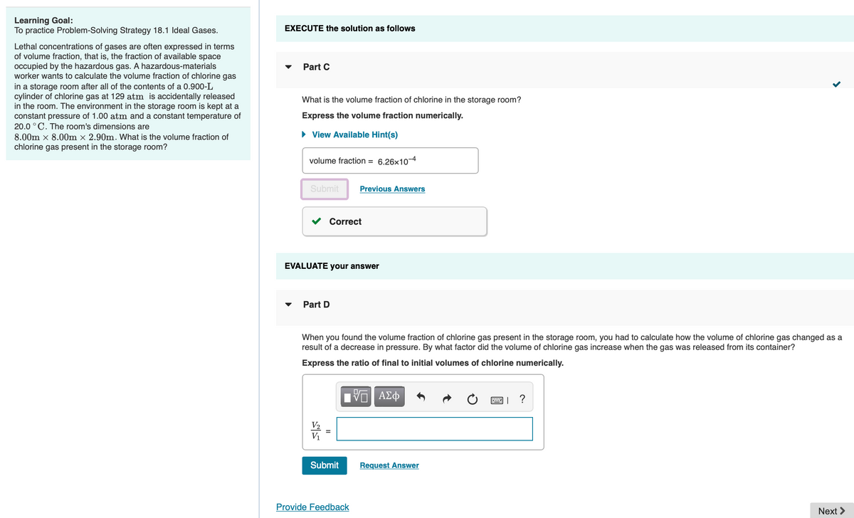 Learning Goal:
To practice Problem-Solving Strategy 18.1 Ideal Gases.
Lethal concentrations of gases are often expressed in terms
of volume fraction, that is, the fraction of available space
occupied by the hazardous gas. A hazardous-materials
worker wants to calculate the volume fraction of chlorine gas
in a storage room after all of the contents of a 0.900-L
cylinder of chlorine gas at 129 atm is accidentally released
in the room. The environment in the storage room is kept at a
constant pressure of 1.00 atm and a constant temperature of
20.0 °C. The room's dimensions are
8.00m x 8.00m x 2.90m. What is the volume fraction of
chlorine gas present in the storage room?
EXECUTE the solution as follows
Part C
What is the volume fraction of chlorine in the storage room?
Express the volume fraction numerically.
► View Available Hint(s)
volume fraction = 6.26x10
Submit
Part D
EVALUATE your answer
嗬
Correct
When you found the volume fraction of chlorine gas present in the storage room, you had to calculate how the volume of chlorine gas changed as a
result of a decrease in pressure. By what factor did the volume of chlorine gas increase when the gas was released from its container?
Express the ratio of final to initial volumes of chlorine numerically.
V₁
Previous Answers
Submit
Provide Feedback
ΨΕΙ ΑΣΦ
Request Answer
國」?
Next >