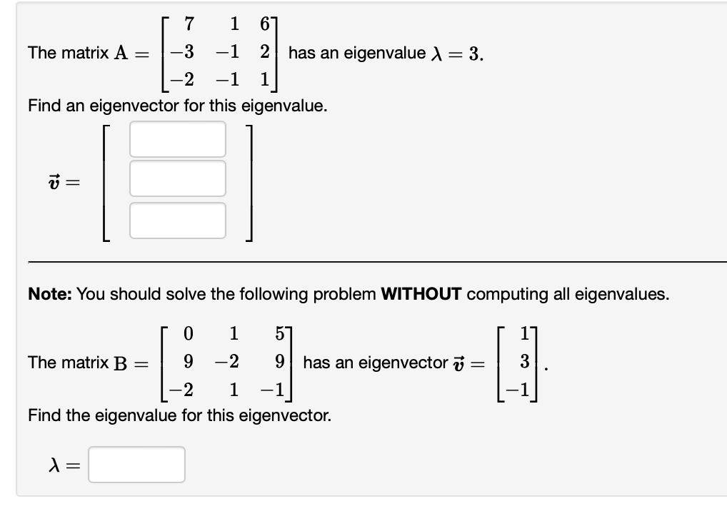 The matrix A
-3
−1
-2 -1 1
Find an eigenvector for this eigenvalue.
v =
=
The matrix B
7
λ =
1 6
Note: You should solve the following problem WITHOUT computing all eigenvalues.
H
3
0
9
-2 1 -1
Find the eigenvalue for this eigenvector.
=
2 has an eigenvalue λ = 3.
1 57
-2
9 has an eigenvector
=