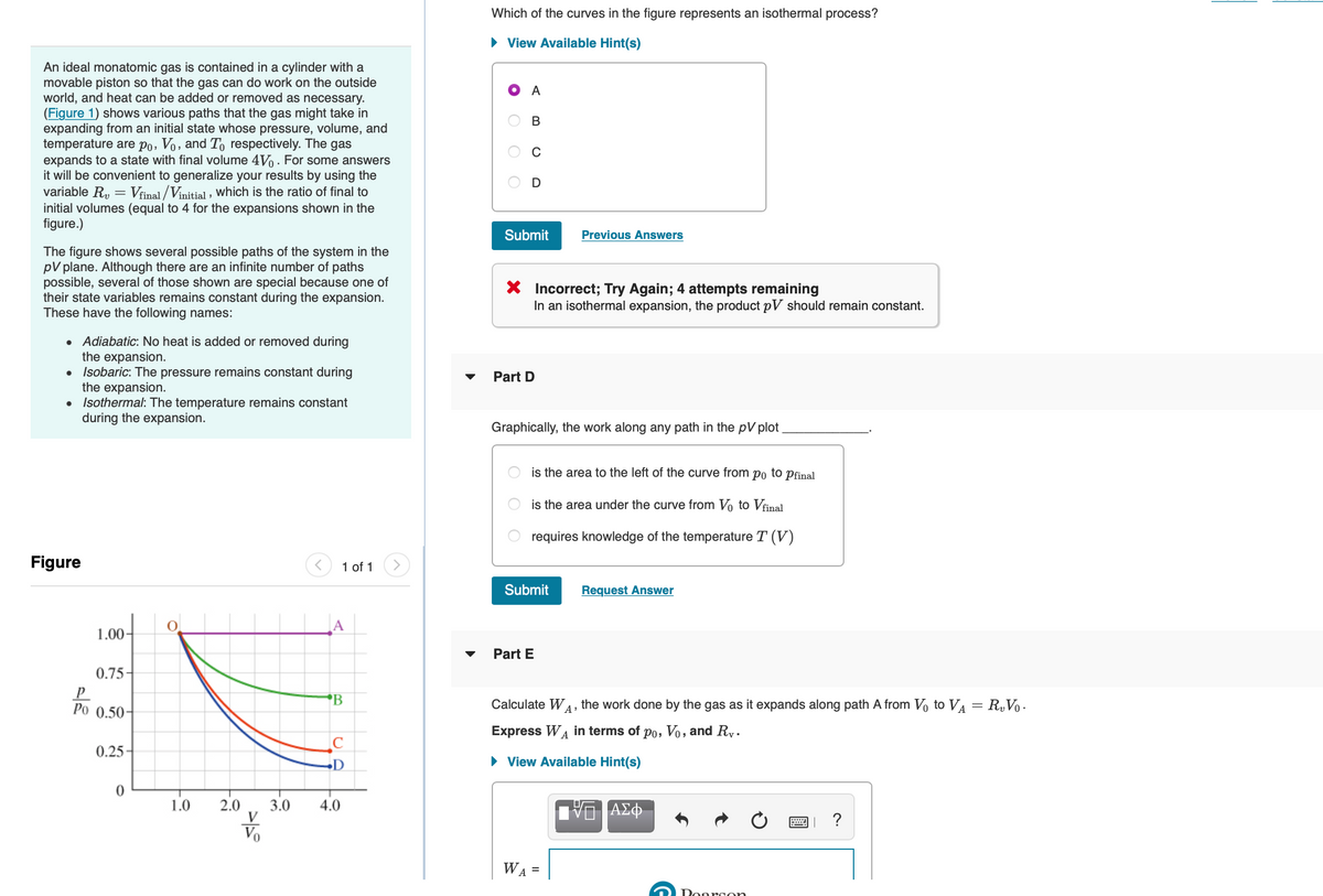 An ideal monatomic gas is contained in a cylinder with a
movable piston so that the gas can do work on the outside
world, and heat can be added or removed as necessary.
(Figure 1) shows various paths that the gas might take in
expanding from an initial state whose pressure, volume, and
temperature are po, Vo, and To respectively. The gas
expands to a state with final volume 4V. For some answers
it will be convenient to generalize your results by using the
variable R₂ = Vfinal/Vinitial, which is the ratio of final to
initial volumes (equal to 4 for the expansions shown in the
figure.)
The figure shows several possible paths of the system in the
pV plane. Although there are an infinite number of paths
possible, several of those shown are special because one of
their state variables remains constant during the expansion.
These have the following names:
Adiabatic: No heat is added or removed during
the expansion.
● Isobaric: The pressure remains constant during
the expansion.
●
• Isothermal: The temperature remains constant
during the expansion.
Figure
1.00-
0.75-
P
Po 0.50-
0.25
0
1.0 2.0 3.0
V
<
1 of 1
A
B
C
D
4.0
▼
Which of the curves in the figure represents an isothermal process?
► View Available Hint(s)
A
B
C
U
Submit
X Incorrect; Try Again; 4 attempts remaining
In an isothermal expansion, the product pV should remain constant.
Part D
Graphically, the work along any path in the pV plot
Previous Answers
is the area to the left of the curve from po to pfinal
is the area under the curve from Vo to Vfinal
requires knowledge of the temperature T (V)
Submit
Part E
WA =
Request Answer
Calculate WA, the work done by the gas as it expands along path A from V₁ to V₁ = R₂V₁.
Express WA in terms of po, Vo, and Ry.
► View Available Hint(s)
ΑΣΦ
Doerson
wo
?
