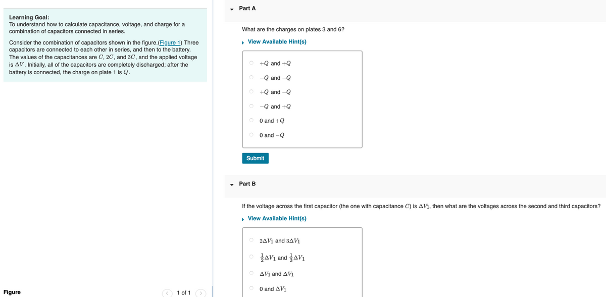 Learning Goal:
To understand how to calculate capacitance, voltage, and charge for a
combination of capacitors connected in series.
Consider the combination of capacitors shown in the figure. (Figure 1) Three
capacitors are connected to each other in series, and then to the battery.
The values of the capacitances are C, 2C, and 3C, and the applied voltage
is AV. Initially, all of the capacitors are completely discharged; after the
battery is connected, the charge on plate 1 is Q.
Figure
1 of 1
Part A
What are the charges on plates 3 and 6?
▸ View Available Hint(s)
+Q and +Q
-Q and -Q
+Q and -Q
Part B
-Q and +Q
0 and +Q
0 and -Q
Submit
If the voltage across the first capacitor (the one with capacitance C) is AV1, then what are the voltages across the second and third capacitors?
▸ View Available Hint(s)
2AV1 and 3AV1
OAV₁ and AV₁
AV1 and AV1
0 and AV1