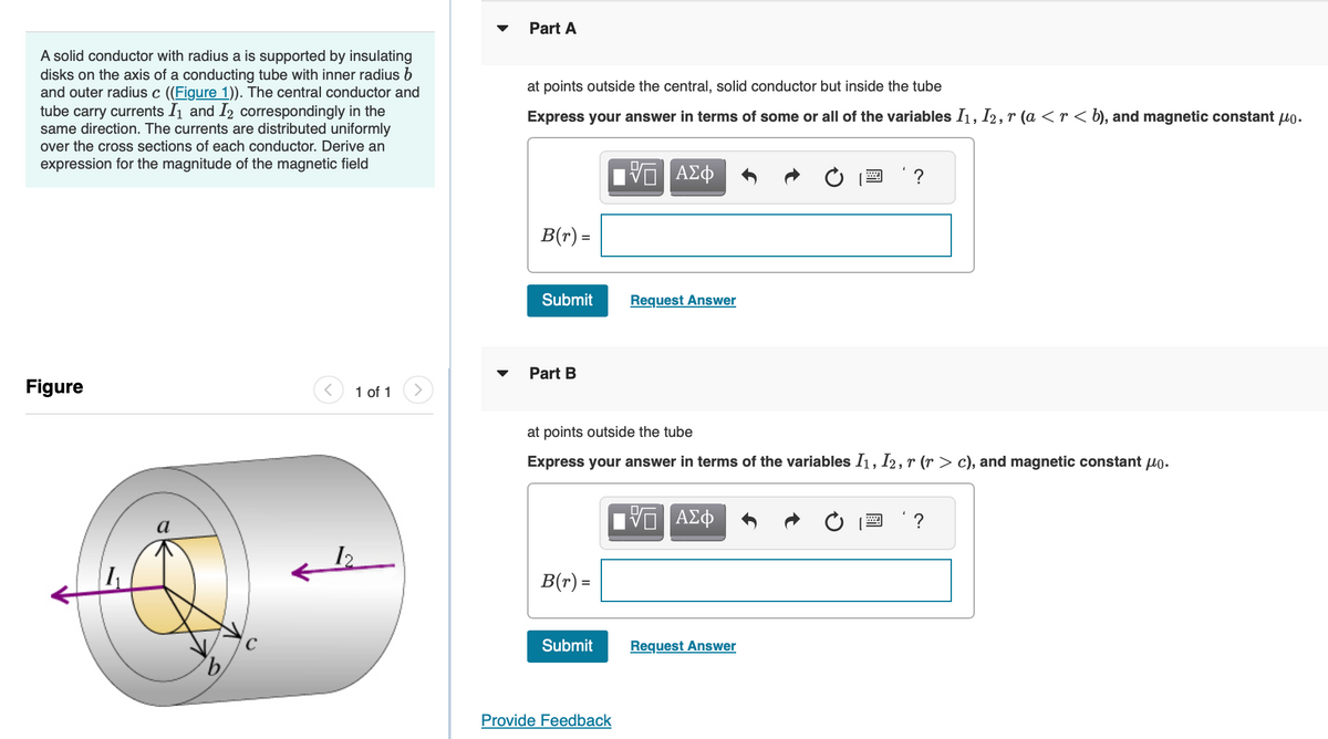 A solid conductor with radius a is supported by insulating
disks on the axis of a conducting tube with inner radius b
and outer radius c ((Figure 1)). The central conductor and
tube carry currents I₁ and I2 correspondingly in the
same direction. The currents are distributed uniformly
over the cross sections of each conductor. Derive an
expression for the magnitude of the magnetic field
Figure
'b
1 of 1
Part A
at points outside the central, solid conductor but inside the tube
Express your answer in terms of some or all of the variables I₁, I2, r (a < r < b), and magnetic constant μ.
B(r) =
Submit
Part B
B(r) =
Submit
VE ΑΣΦ
Provide Feedback
Request Answer
at points outside the tube
Express your answer in terms of the variables I₁, I2, r (r > c), and magnetic constant μo.
VE ΑΣΦ
www.
Request Answer
?
?