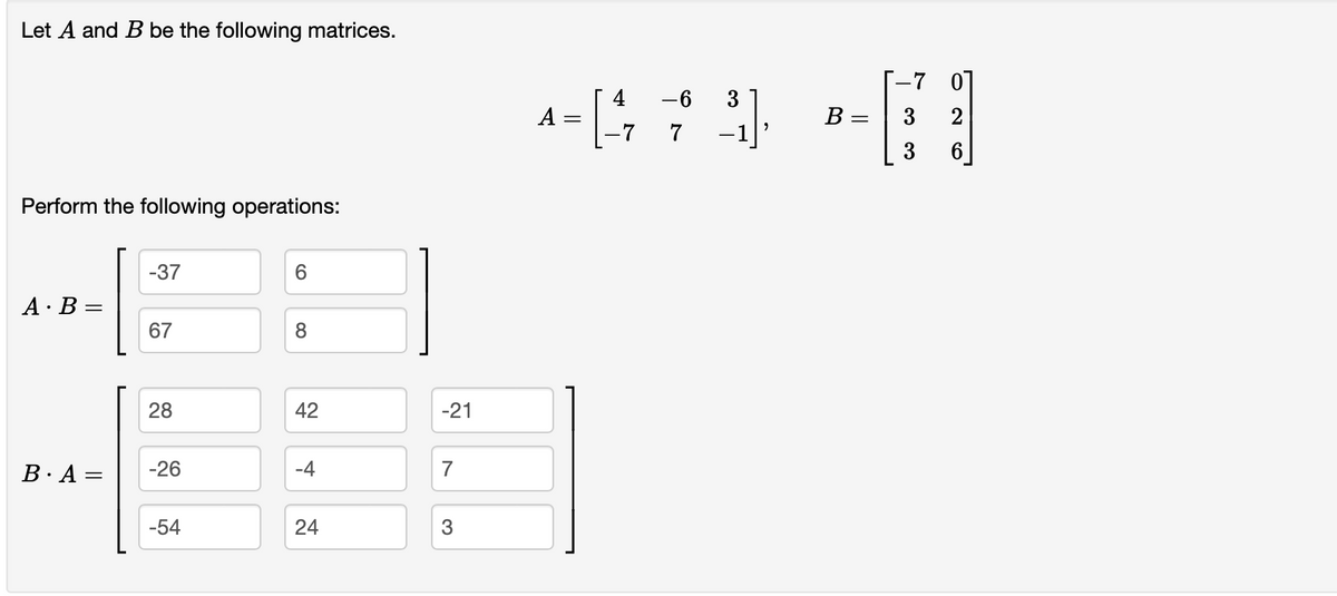 Let A and B be the following matrices.
Perform the following operations:
AB=
B. A =
-37
67
28
-26
-54
6
8
42
-4
24
-21
7
3
-6
^=[473]
-7
A
-[1
B= = 3
3
ܘ ܬ ܗ