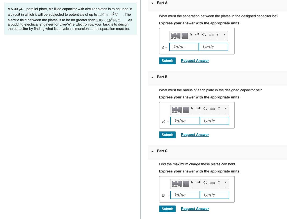 A 5.00 pF, parallel-plate, air-filled capacitor with circular plates is to be used in
a circuit in which it will be subjected to potentials of up to 1.00 × 10² V
electric field between the plates is to be no greater than 1.00 x 104N/C . As
a budding electrical engineer for Live-Wire Electronics, your task is to design
the capacitor by finding what its physical dimensions and separation must be.
. The
Part A
What must the separation between the plates in the designed capacitor be?
Express your answer with the appropriate units.
d =
Submit
Part B
R =
123+
Part C
Submit
What must the radius of each plate in the designed capacitor be?
Express your answer with the appropriate units.
Q =
Value
123+
Submit
Value
123+
CE ?
Request Answer
Units
Find the maximum charge these plates can hold.
Express your answer with the appropriate units.
Value
( 3 ?
Units
Request Answer
( 3 ?
Units
Request Answer