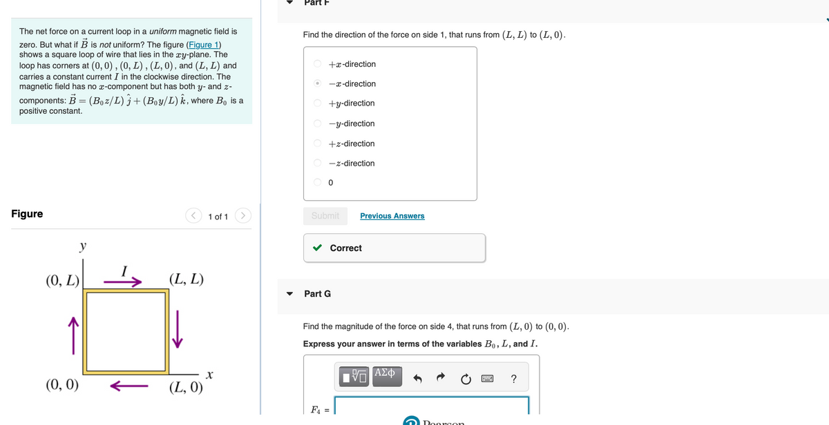 The net force on a current loop in a uniform magnetic field is
zero. But what if B is not uniform? The figure (Figure 1)
shows a square loop of wire that lies in the xy-plane. The
loop has corners at (0, 0), (0, L), (L, 0), and (L, L) and
carries a constant current I in the clockwise direction. The
magnetic field has no x-component but has both y- and z-
components: B = (Boz/L) j+ (Boy/L) Ê, where Bo is a
positive constant.
Figure
(0, L)
y
(0, 0)
(L, L)
(L, 0)
1 of 1
X
Part F
Find the direction of the force on side 1, that runs from (L, L) to (L, 0).
O
OOOO
+x-direction
-x-direction
+y-direction
-y-direction
+z-direction
-z-direction
O
Submit Previous Answers
Correct
▼ Part G
Find the magnitude of the force on side 4, that runs from (L, 0) to (0,0).
Express your answer in terms of the variables Bo, L, and I.
Π ΑΣΦ
F4 =
Doarson
****
?