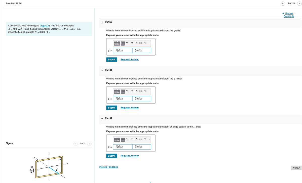 Problem 29.50
Consider the loop in the figure (Figure 1). The area of the loop is
A = 400 cm²
, and it spins with angular velocity w = 41.0 rad/s in a
magnetic field of strength B = 0.320 T.
Figure
(1)
9
B
A
1 of 1
Part A
What is the maximum induced emf if the loop is rotated about the y-axis?
Express your answer with the appropriate units.
ε =
Submit
Part B
ε =
123+
Part C
Submit
What is the maximum induced emf if the loop is rotated about the x -axis?
Express your answer with the appropriate units.
ε =
Value
123+
Submit
Value
123+
Request Answer
Units
Provide Feedback
What is the maximum induced emf if the loop is rotated about an edge parallel to the z-axis?
Express your answer with the appropriate units.
Value
E 1?
Request Answer
Units
6 1?
Request Answer
Units
5 of 15
Review I
Constants
Next >