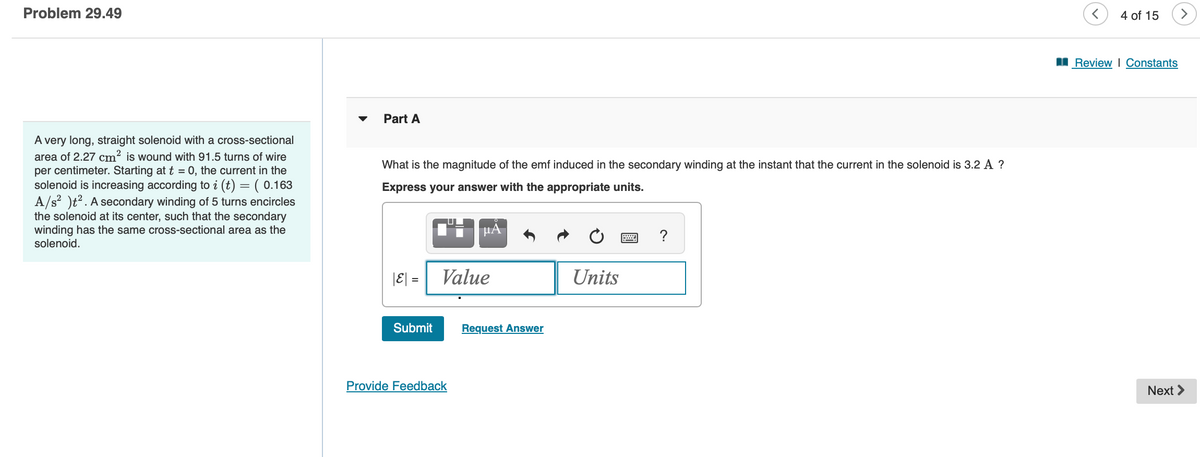 Problem 29.49
A very long, straight solenoid with a cross-sectional
area of 2.27 cm² is wound with 91.5 turns of wire
per centimeter. Starting at t = 0, the current in the
solenoid is increasing according to i (t) = ( 0.163
A/s² )t². A secondary winding of 5 turns encircles
the solenoid at its center, such that the secondary
winding has the same cross-sectional area as the
solenoid.
Part A
What is the magnitude of the emf induced in the secondary winding at the instant that the current in the solenoid is 3.2 A ?
Express your answer with the appropriate units.
|E| =
Submit
μÃ
Value
Provide Feedback
Request Answer
Units
?
<
4 of 15
Review | Constants
Next >