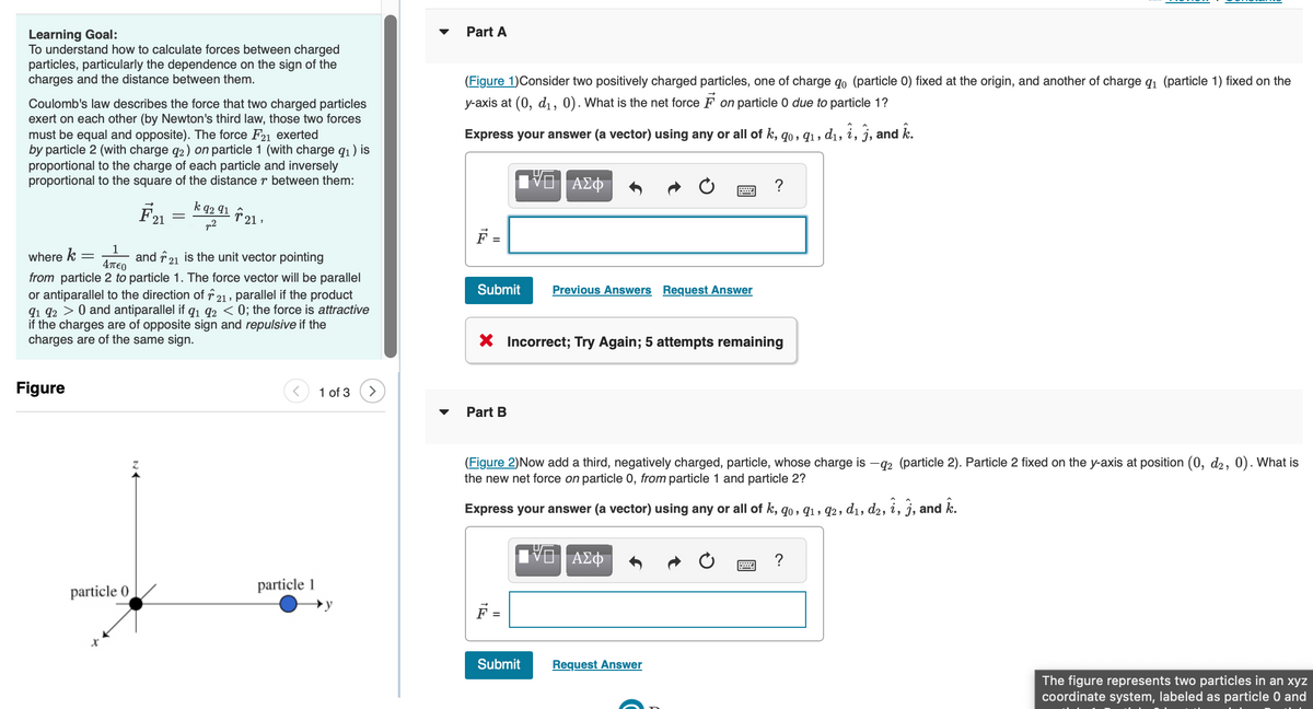 Learning Goal:
To understand how to calculate forces between charged
particles, particularly the dependence on the sign of the
charges and the distance between them.
Coulomb's law describes the force that two charged particles
exert on each other (by Newton's third law, those two forces
must be equal and opposite). The force F21 exerted
by particle 2 (with charge q2) on particle 1 (with charge q₁) is
proportional to the charge of each particle and inversely
proportional to the square of the distance r between them:
Figure
F21
particle 0
=
k 92 91
p2
1
where k =
and 21 is the unit vector pointing
4περ
from particle 2 to particle 1. The force vector will be parallel
or antiparallel to the direction of 21, parallel if the product
91 92 > 0 and antiparallel if 9₁ 92 < 0; the force is attractive
if the charges are of opposite sign and repulsive if the
charges are of the same sign.
· 21,
particle 1
1 of 3 >
Part A
(Figure 1) Consider two positively charged particles, one of charge qo (particle 0) fixed at the origin, and another of charge q₁ (particle 1) fixed on the
y-axis at (0, d₁, 0). What is the net force on particle 0 due to particle 1?
Express your answer (a vector) using any or all of k, 90, 91, d₁, î, j, and k.
Submit Previous Answers Request Answer
ΑΣΦ
Part B
X Incorrect; Try Again; 5 attempts remaining
Submit
?
(Figure 2)Now add a third, negatively charged, particle, whose charge is -92 (particle 2). Particle 2 fixed on the y-axis at position (0, d2, 0). What is
the new net force on particle 0, from particle 1 and particle 2?
Express your answer (a vector) using any or all of k, 90, 91, 92, d₁, d2, î, j, and k.
VO | ΑΣΦ
Request Answer
?
The figure represents two particles in an xyz
coordinate system, labeled as particle 0 and