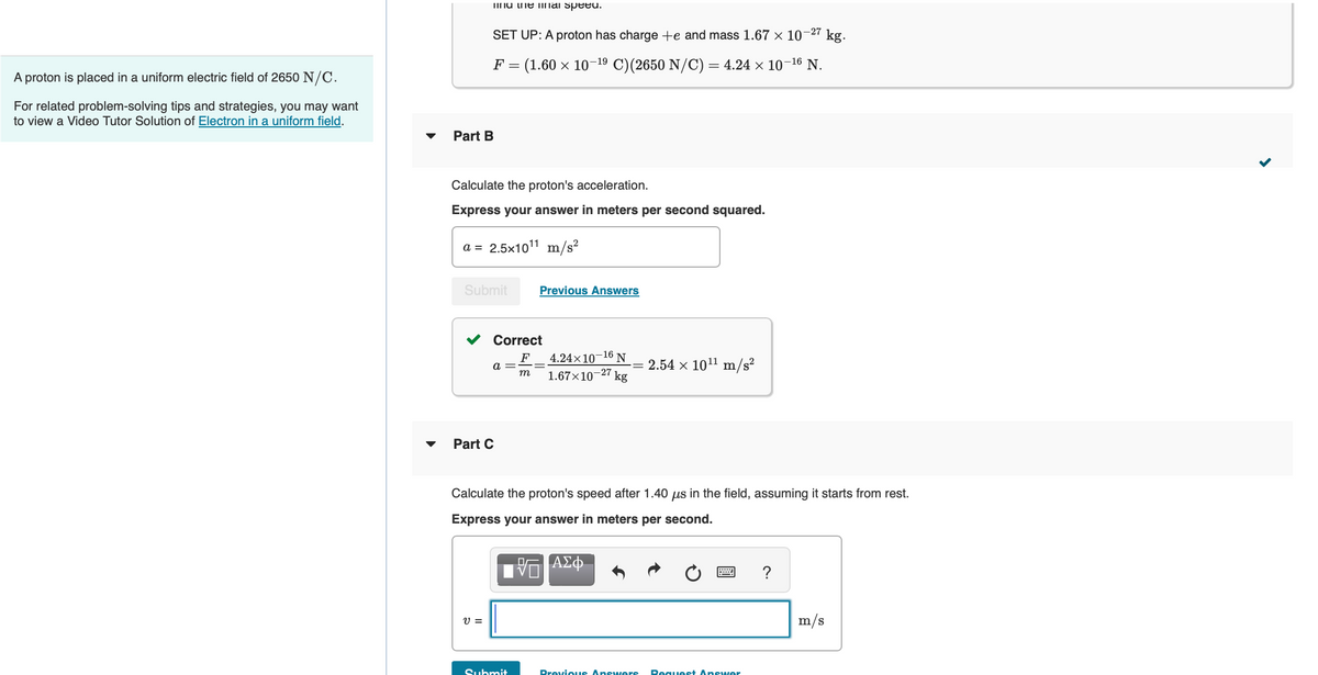 A proton is placed in a uniform electric field of 2650 N/C.
For related problem-solving tips and strategies, you may want
to view a Video Tutor Solution of Electron in a uniform field.
Ting the mal speed.
Part B
-27
SET UP: A proton has charge +e and mass 1.67 × 10
F = (1.60 × 10-¹9 C)(2650 N/C) = 4.24 × 10-¹6 N.
Calculate the proton's acceleration.
Express your answer in meters per second squared.
a = 2.5x10¹¹ m/s²
Submit
V =
Correct
F
m
a =
Part C
Previous Answers
Submit
4.24x10-16 N
-= 2.54 × 10¹¹ m/s²
1.67×10 -27 kg
Calculate the proton's speed after 1.40 us in the field, assuming it starts from rest.
Express your answer in meters per second.
ΑΣΦ
ww
Previous Answers Request Answer
kg.
?
m/s