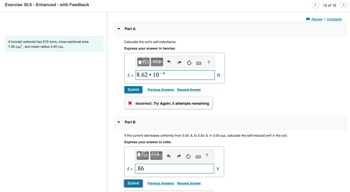 Exercise 30.6 - Enhanced - with Feedback
A toroidal solenoid has 570 turns, cross-sectional area
7.00 cm², and mean radius 4.40 cm.
Part A
Calculate the coil's self-inductance.
Express your answer in henries.
L = 8.62
VG | ΑΣΦ
Part B
Submit Previous Answers Request Answer
●
10-4
X Incorrect; Try Again; 5 attempts remaining
ε = .86
Submit
If the current decreases uniformly from 5.00 A to 2.00 A in 3.00 ms, calculate the self-induced emf in the coil.
Express your answer in volts.
?
ΑΣΦ
Previous Answers Request Answer
H
?
V
12 of 15
Review | Constants
>