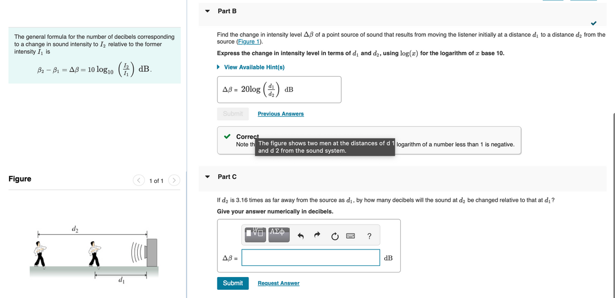 The general formula for the number of decibels corresponding
to a change in sound intensity to I₂ relative to the former
intensity I₁ is
3₂ - 8₁ = AB = 10 log₁0 (2) dB.
Figure
d₂
d₁
<
1 of 1
Part B
Find the change in intensity level AB of a point source of sound that results from moving the listener initially at a distance d₁ to a distance d₂ from the
source (Figure 1).
Express the change in intensity level in terms of d₁ and d₂, using log(x) for the logarithm of x base 10.
► View Available Hint(s)
Δβ = 20log
Submit
Part C
d₁
d2
Correct
Note th The figure shows two men at the distances of d 1 logarithm of a number less than 1 is negative.
and d 2 from the sound system.
Δβ =
dB
Submit
Previous Answers
If d₂ is 3.16 times as far away from the source as d₁, by how many decibels will the sound at d2 be changed relative to that at d₁?
Give your answer numerically in decibels.
— ΑΣΦ
Request Answer
dB