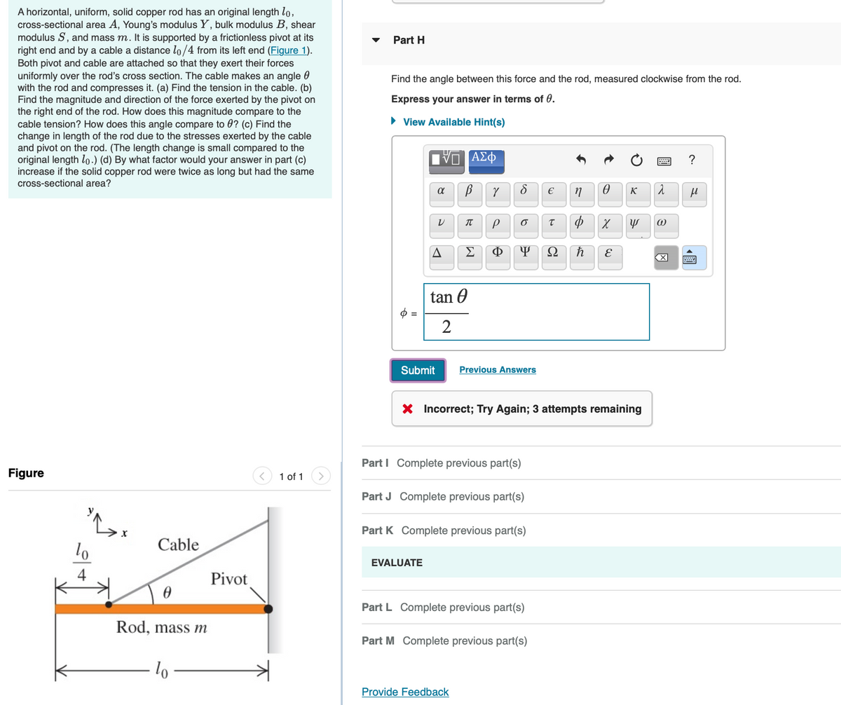 A horizontal, uniform, solid copper rod has an original length lo,
cross-sectional area A, Young's modulus Y, bulk modulus B, shear
modulus S, and mass m. It is supported by a frictionless pivot at its
right end and by a cable a distance lo/4 from its left end (Figure 1).
Both pivot and cable are attached so that they exert their forces
uniformly over the rod's cross section. The cable makes an angle
with the rod and compresses it. (a) Find the tension in the cable. (b)
Find the magnitude and direction of the force exerted by the pivot on
the right end of the rod. How does this magnitude compare to the
cable tension? How does this angle compare to ? (c) Find the
change in length of the rod due to the stresses exerted by the cable
and pivot on the rod. (The length change is small compared to the
original length lo.) (d) By what factor would your answer in part (c)
increase if the solid copper rod were twice as long but had the same
cross-sectional area?
Figure
lo
L.
Cable
0
Rod, mass m
To
Pivot
1 of 1
Part H
Find the angle between this force and the rod, measured clockwise from the rod.
Express your answer in terms of 0.
► View Available Hint(s)
α
Submit
V
A
tan
2
EVALUATE
- ΑΣΦ
В Y
П
P
Φ
d €
6
Y
Provide Feedback
Previous Answers
Part I Complete previous part(s)
Part J Complete previous part(s)
Part K Complete previous part(s)
Part L Complete previous part(s)
Part M Complete previous part(s)
T
X Incorrect; Try Again; 3 attempts remaining
Ω
n
Ꮎ
K
φ χ Y
ħ
E
λ
@
X
?
μ