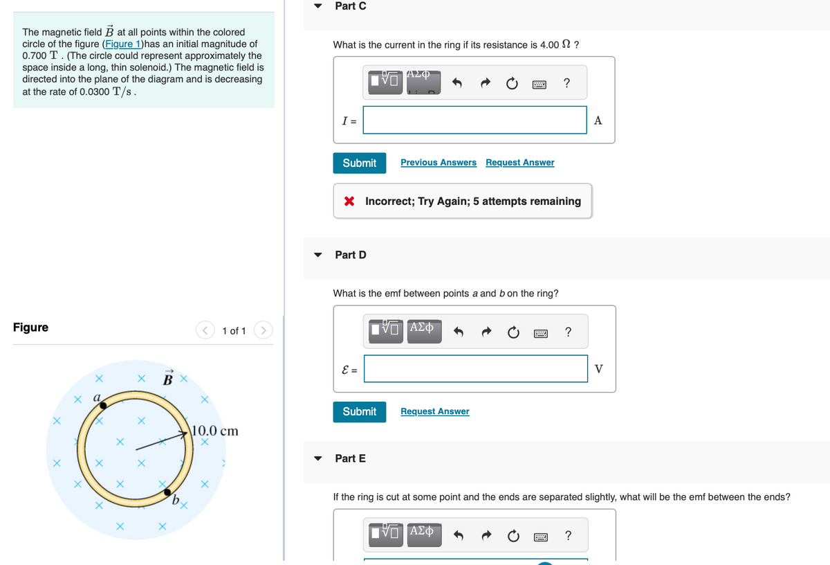 The magnetic field B at all points within the colored
circle of the figure (Figure 1)has an initial magnitude of
0.700 T. (The circle could represent approximately the
space inside a long, thin solenoid.) The magnetic field is
directed into the plane of the diagram and is decreasing
at the rate of 0.0300 T/s.
Figure
X
X
X
X
X
B
X
/b
X
1 of 1
10.0 cm
Part C
What is the current in the ring if its resistance is 4.00 $?
ΑΣΦ
I =
Submit
Part D
X Incorrect; Try Again; 5 attempts remaining
What is the emf between points a and b on the ring?
ε =
Previous Answers Request Answer
Submit
Part E
ΠΙΑΣΦ
Request Answer
?
IVE ΑΣΦ
?
A
If the ring is cut at some point and the ends are separated slightly, what will be the emf between the ends?
?
V