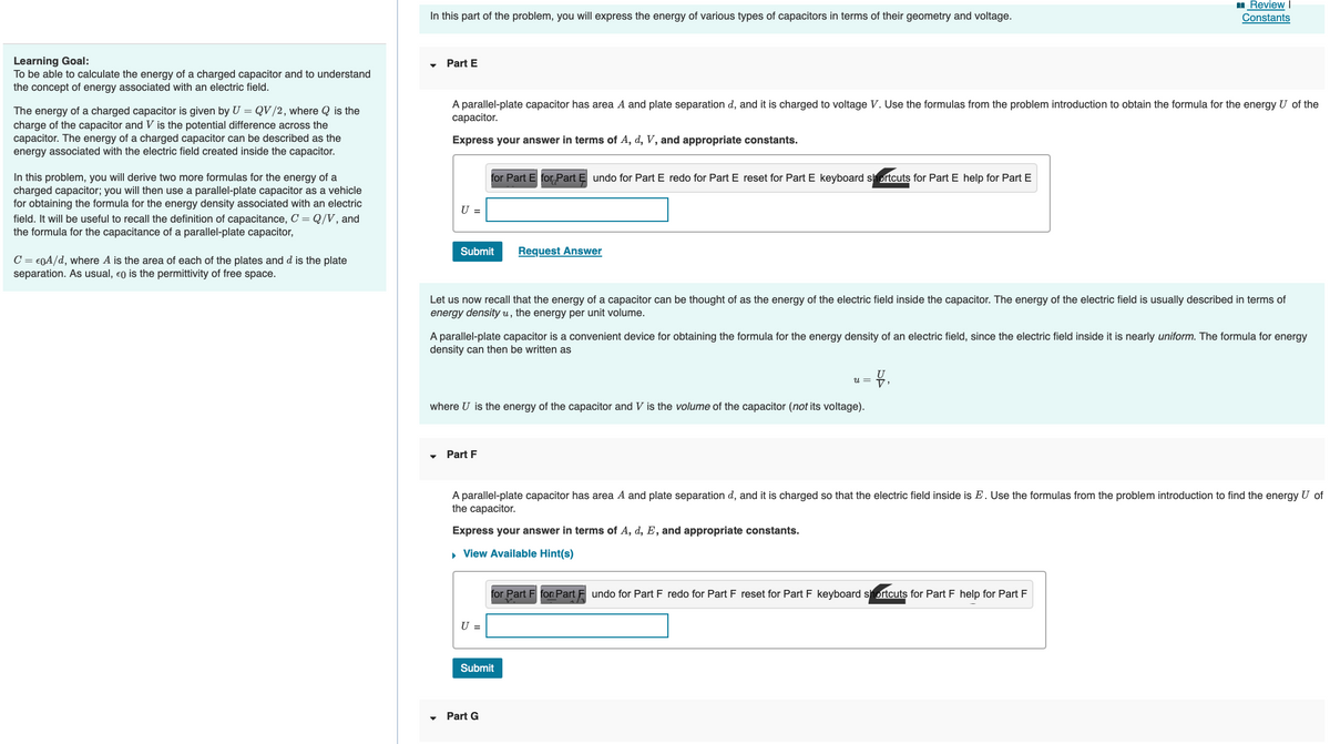 Learning Goal:
To be able to calculate the energy of a charged capacitor and to understand
the concept of energy associated with an electric field.
The energy of a charged capacitor is given by U = QV/2, where Q is the
charge of the capacitor and V is the potential difference across the
capacitor. The energy of a charged capacitor can be described as the
energy associated with the electric field created inside the capacitor.
In this problem, you will derive two more formulas for the energy of a
charged capacitor; you will then use a parallel-plate capacitor as a vehicle
for obtaining the formula for the energy density associated with an electric
field. It will be useful to recall the definition of capacitance, C = Q/V, and
the formula for the capacitance of a parallel-plate capacitor,
C = €0A/d, where A is the area of each of the plates and d is the plate
separation. As usual, eo is the permittiv
of free space.
In this part of the problem, you will express the energy of various types of capacitors in terms of their geometry and voltage.
Part E
A parallel-plate capacitor has area A and plate separation d, and it is charged to voltage V. Use the formulas from the problem introduction to obtain the formula for the energy U of the
capacitor.
Express your answer in terms of A, d, V, and appropriate constants.
U =
Submit
for Part E for Part Ę undo for Part E redo for Part E reset for Part E keyboard shortcuts for Part E help for Part E
Let us now recall that the energy of a capacitor can be thought of as the energy of the electric field inside the capacitor. The energy of the electric field is usually described in terms of
energy density u, the energy per unit volume.
Part F
A parallel-plate capacitor is a convenient device for obtaining the formula for the energy density of an electric field, since the electric field inside it is nearly uniform. The formula for energy
density can then be written as
Request Answer
where U is the energy of the capacitor and V is the volume of the capacitor (not its voltage).
U =
Express your answer in terms of A, d, E, and appropriate constants.
▸ View Available Hint(s)
Part G
A parallel-plate capacitor has area A and plate separation d, and it is charged so that the electric field inside is E. Use the formulas from the problem introduction to find the energy U of
the capacitor.
Submit
Review I
Constants
U =
= V₁
for Part F for Part Fundo for Part F redo for Part F reset for Part F keyboard shortcuts for Part F help for Part F