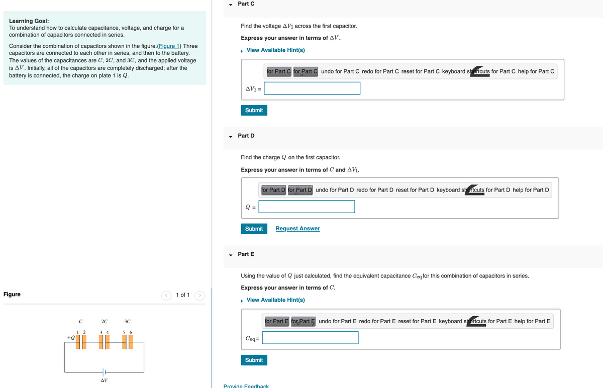 Learning Goal:
To understand how to calculate capacitance, voltage, and charge for a
combination of capacitors connected in series.
Consider the combination of capacitors shown in the figure. (Figure 1) Three
capacitors are connected to each other in series, and then to the battery.
The values of the capacitances are C, 2C, and 3C, and the applied voltage
is AV. Initially, all of the capacitors are completely discharged; after the
battery is connected, the charge on plate 1 is Q.
Figure
+ Q
C
12
2C
34
AV
3C
5 6
T
1 of 1
Part C
Find the voltage AV₁ across the first capacitor.
Express your answer in terms of AV.
▸ View Available Hint(s)
AV1 =
Submit
Part D
Find the charge Q on the first capacitor.
Express your answer in terms of C and AV₁.
Q =
Submit
Part E
for Part C for Part Cundo for Part C redo for Part C reset for Part C keyboard shortcuts for Part C help for Part C
for Part D for Part D undo for Part D redo for Part D reset for Part D keyboard shortcuts for Part D help for Part D
Ceq=
Using the value of Q just calculated, find the equivalent capacitance C'eq for this combination of capacitors in series.
Express your answer in terms of C.
▸ View Available Hint(s)
Submit
Request Answer
for Part E for Part Ę undo for Part E redo for Part E reset for Part E keyboard shortcuts for Part E help for Part E
Provide Feedback