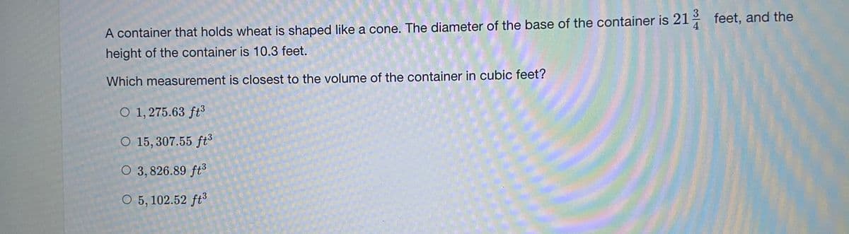 A container that holds wheat is shaped like a cone. The diameter of the base of the container is 21
feet, and the
height of the container is 10.3 feet.
Which measurement is closest to the volume of the container in cubic feet?
O 1, 275.63 ft³
O 15, 307.55 ft
O 3, 826.89 ft3
O 5, 102.52 ft
