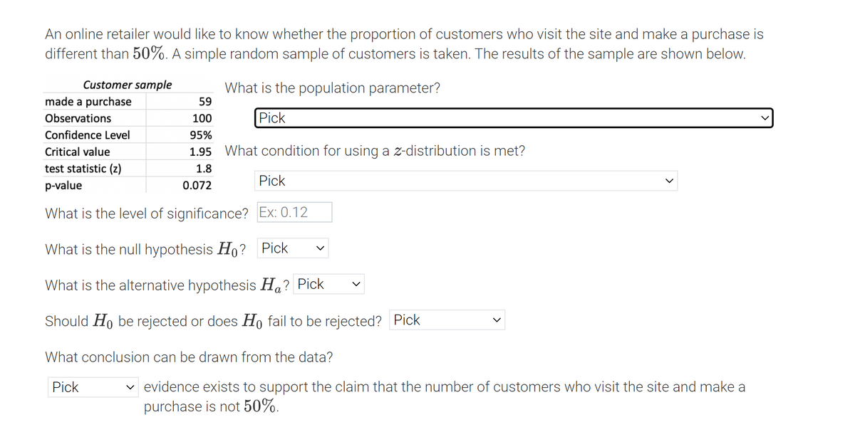 An online retailer would like to know whether the proportion of customers who visit the site and make a purchase is
different than 50%. A simple random sample of customers is taken. The results of the sample are shown below.
Customer sample
What is the population parameter?
made a purchase
59
Observations
100
Pick
Confidence Level
95%
Critical value
1.95 What condition for using a z-distribution is met?
test statistic (z)
p-value
1.8
Pick
0.072
What is the level of significance? Ex: 0.12
What is the null hypothesis Ho? Pick
What is the alternative hypothesis Ha? Pick
а
Should Ho be rejected or does Họ fail to be rejected? Pick
What conclusion can be drawn from the data?
v evidence exists to support the claim that the number of customers who visit the site and make a
purchase is not 50%.
Pick
