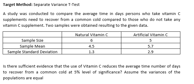 Target Method: Separate Variance T-Test
A study was conducted to compare the average time in days persons who take vitamin C
supplements need to recover from a common cold compared to those who do not take any
vitamin C supplement. Two samples were obtained resulting to the given data.
Natural Vitamin C
Artificial Vitamin C.
5
6
Sample Size
Sample Mean
4.5
5.7
Sample Standard Deviation
1.3
2.9
Is there sufficient evidence that the use of Vitamin C reduces the average time number of days
to recover from a common cold at 5% level of significance? Assume the variances of the
populations are equal