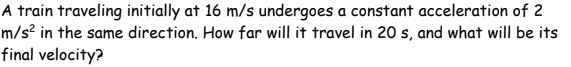 A train traveling initially at 16 m/s undergoes a constant acceleration of 2
m/s² in the same direction. How far will it travel in 20 s, and what will be its
final velocity?
