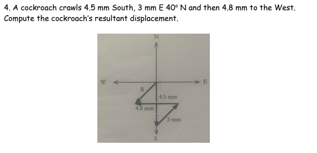 4. A cockroach crawls 4.5 mm South, 3 mm E 40° N and then 4.8 mm to the West.
Compute the cockroach's resultant displacement.
E
W
R
4.5 mm
4.8 mm
3 mm