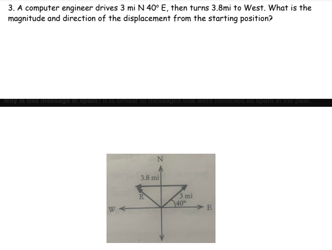 3. A computer engineer drives 3 mi N 40° E, then turns 3.8mi to West. What is the
magnitude and direction of the displacement from the starting position?
why is this message in spam? it is similar to messages that were identified as spam in the past.
N
W
3.8 mi
3 mi
40°
E