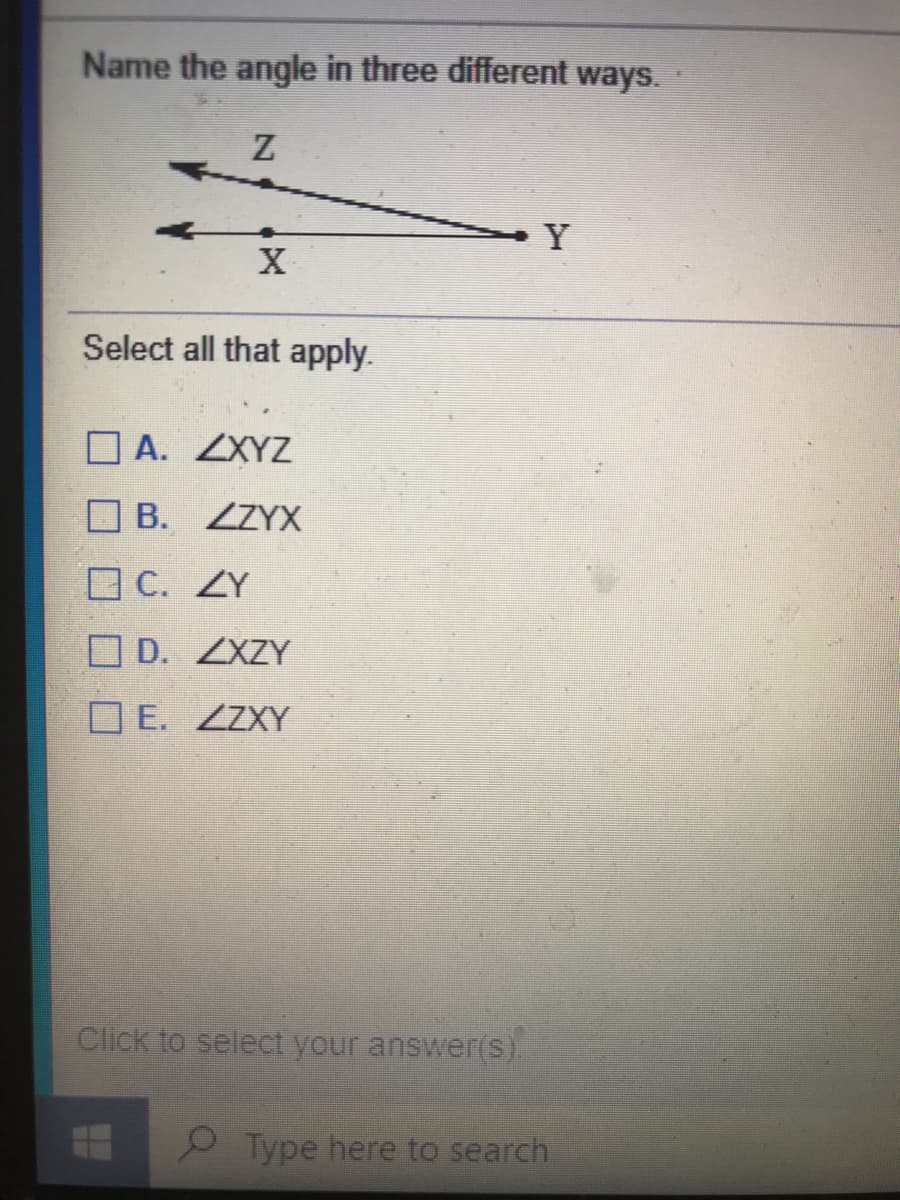 Name the angle in three different ways.
Z
Y
Select all that apply.
A. ZXYZ
B. ZZYX
O C. ZY
O D. ZXZY
O E. ZZXY
Click to select your answer(S).
P Type here to search

