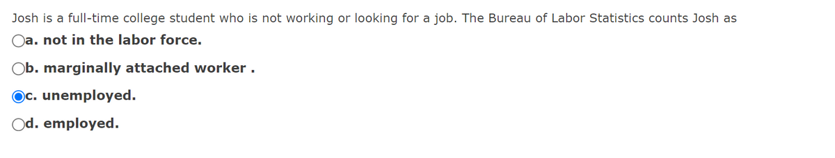 Josh is a full-time college student who is not working or looking for a job. The Bureau of Labor Statistics counts Josh as
Oa. not in the labor force.
Ob. marginally attached worker .
Oc. unemployed.
Od. employed.
