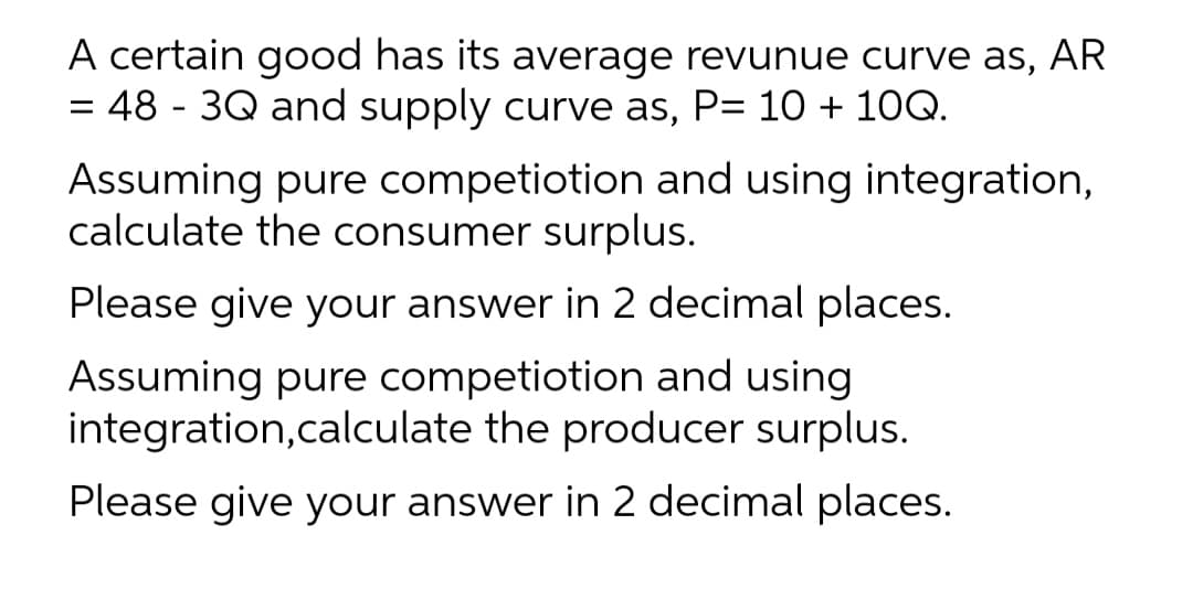 A certain good has its average revunue curve as, AR
= 48 - 3Q and supply curve as, P= 10 + 10Q.
Assuming pure competiotion and using integration,
calculate the consumer surplus.
Please give your answer in 2 decimal places.
Assuming pure competiotion and using
integration,calculate the producer surplus.
Please give your answer in 2 decimal places.
