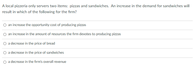 A local pizzeria only servers two items: pizzas and sandwiches. An increase in the demand for sandwiches will
result in which of the following for the firm?
O an increase the opportunity cost of producing pizzas
O an increase in the amount of resources the firm devotes to producing pizzas
O a decrease in the price of bread
a decrease in the price of sandwiches
a decrease in the firm's overall revenue
