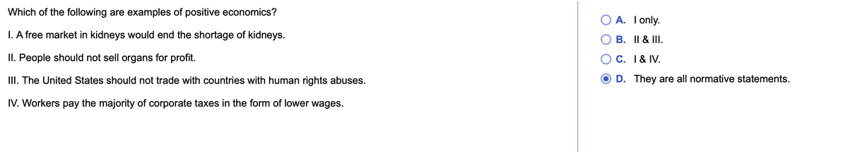 Which of the following are examples of positive economics?
O A. I only.
I. A free market in kidneys would end the shortage of kidneys.
B. II & III.
II. People should not sell organs for profit.
C. 1 & IV.
III. The United States should not trade with countries with human rights abuses.
D. They are all normative statements.
IV. Workers pay the majority of corporate taxes in the form of lower wages.
