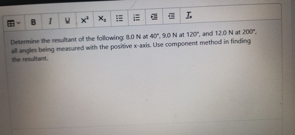 B IY
x²
X:|三|三E
In
Determine the resultant of the following: 8.0 N at 40°, 9.0 N at 120°, and 12.0 N at 200°,
all angles being measured with the positive x-axis. Use component method in finding
the resultant.
田
