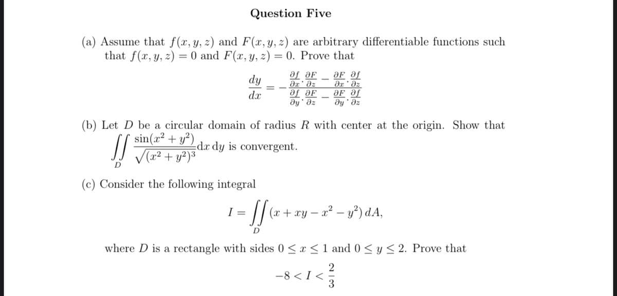 Question Five
(a) Assume that f(x, y, z) and F(x, y, z) are arbitrary differentiable functions such
that f(x, y, z)= 0 and F(x, y, z) = 0. Prove that
dy
af aF
?х' дz
af aF
OF af
?х ' дz
dx
OF Of
ду' дz
ду'дz
(b) Let D be a circular domain of radius R with center at the origin. Show that
sin(x² + y²) dx dy is convergent.
JS √(x² + y²)³
D
(c) Consider the following integral
I =
= ff (₁²
(x + xy -
- x² - y²) dA,
D
where D is a rectangle with sides 0≤x≤ 1 and 0 ≤ y ≤ 2. Prove that
2
-8 < I<
3