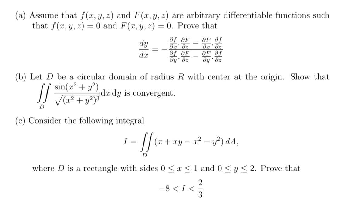 (a) Assume that f(x, y, z) and F(x, y, z) are arbitrary differentiable functions such
that f(x, y, z) = 0 and F(x, y, z) = 0. Prove that
OF Of
dy
af aF
дх' дz
дx ' дz
d.x
af OF
OF Of
dy Əz
ду дz
(b) Let D be a circular domain of radius R with center at the origin. Show that
11 dx dy is convergent.
sin(x² + y²)
√(x² + y2)³
D
(c) Consider the following integral
I =
= [[ (x + xy - x² - y²) dA,
D
where D is a rectangle with sides 0 ≤ x ≤ 1 and 0 ≤ y ≤ 2. Prove that
2
-8<I< ²/3