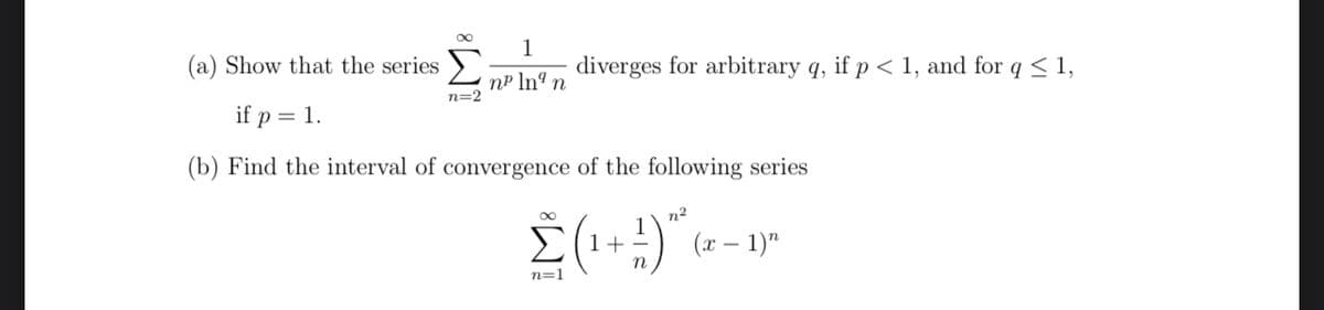 1
(a) Show that the series
n² lng n
n=2
if p = 1.
(b) Find the interval of convergence of the following series
∞
1
Σ (¹ + 9) "²6
(x - 1)"
n=1
diverges for arbitrary q, if p < 1, and for q ≤ 1,