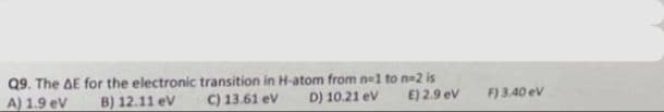 Q9. The AE for the electronic transition in H-atom from n=1 to n-2 is
A) 1.9 eV B) 12.11 eV
C) 13.61 eV
D) 10.21 eV
E) 2.9 eV
F) 3.40 ev