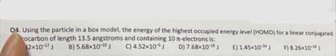 04. Using the particle in a box model, the energy of the highest occupied energy level (HOMO) for a linear conjugated
rocarbon of length 13.5 angstroms and containing 10 n-electrons is:
32x10-¹7 J B) 5.68x10-10 J
C) 4.52x10-J
D) 7.68x10-¹9 J
E) 1.45×10 J
F) 8.26×10-¹