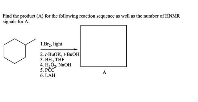 Find the product (A) for the following reaction sequence as well as the number of HNMR
signals for A:
1.Br2, light
2. t-BUOK, t-BUOH
3. BH; THF
4. Н.О, NaOH
5. PCC
A
6. LAH
