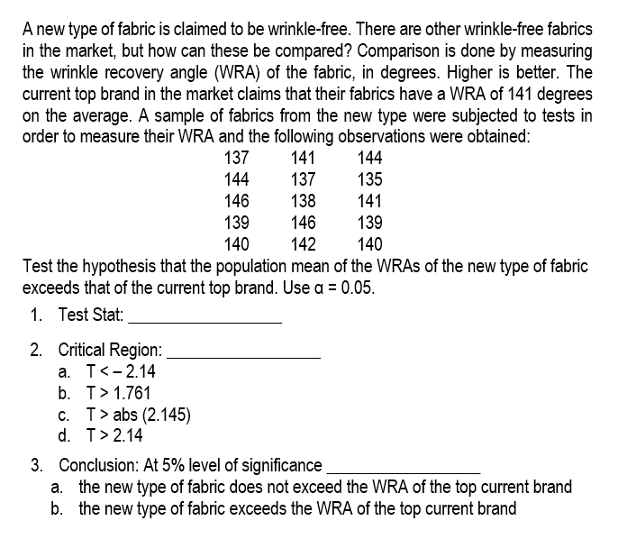 A new type of fabric is claimed to be wrinkle-free. There are other wrinkle-free fabrics
in the market, but how can these be compared? Comparison is done by measuring
the wrinkle recovery angle (WRA) of the fabric, in degrees. Higher is better. The
current top brand in the market claims that their fabrics have a WRA of 141 degrees
on the average. A sample of fabrics from the new type were subjected to tests in
order to measure their WRA and the following observations were obtained:
137
141
144
144
137
135
146
138
141
139
146
139
140
140
142
Test the hypothesis that the population mean of the WRAs of the new type of fabric
exceeds that of the current top brand. Use a = 0.05.
1. Test Stat:
2. Critical Region:
a. T< -2.14
b. T> 1.761
c. T> abs (2.145)
d. T> 2.14
3. Conclusion: At 5% level of significance
a. the new type of fabric does not exceed the WRA of the top current brand
b. the new type of fabric exceeds the WRA of the top current brand