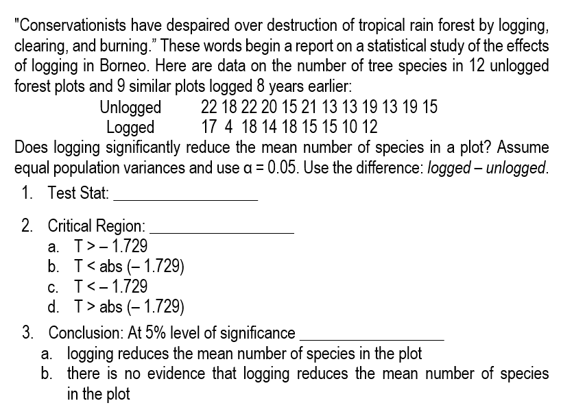 "Conservationists have despaired over destruction of tropical rain forest by logging,
clearing, and burning." These words begin a report on a statistical study of the effects
of logging in Borneo. Here are data on the number of tree species in 12 unlogged
forest plots and 9 similar plots logged 8 years earlier:
22 18 22 20 15 21 13 13 19 13 19 15
17 4 18 14 18 15 15 10 12
Unlogged
Logged
Does logging significantly reduce the mean number of species in a plot? Assume
equal population variances and use a = 0.05. Use the difference: logged - unlogged.
1. Test Stat:
2. Critical Region:
a. T> -1.729
b. Tabs (-1.729)
c. T< -1.729
d. T> abs (-1.729)
3. Conclusion: At 5% level of significance
a. logging reduces the mean number of species in the plot
b. there is no evidence that logging reduces the mean number of species
in the plot